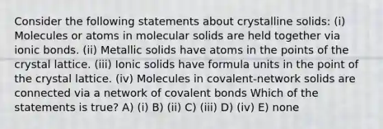 Consider the following statements about crystalline solids: (i) Molecules or atoms in molecular solids are held together via ionic bonds. (ii) Metallic solids have atoms in the points of the crystal lattice. (iii) Ionic solids have formula units in the point of the crystal lattice. (iv) Molecules in covalent-network solids are connected via a network of covalent bonds Which of the statements is true? A) (i) B) (ii) C) (iii) D) (iv) E) none