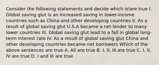 Consider the following statements and decide which​ isare true I. Global saving glut is an increased saving in​ lower-income countries such as China and other developing countries II. As a result of global saving glut U.S.A became a net lender to many lower countries III. Global saving glut lead to a fall in global​ long-term interest rate IV. As a result of global saving glut China and other developing countries became net borrowers Which of the above sentences are true A. All are true B. ​I, II, III are true C. ​I, II, IV are true D. I and III are true