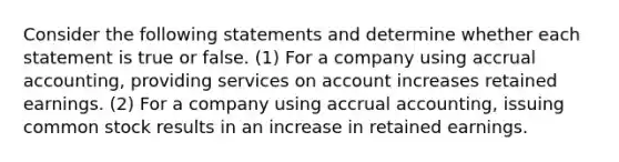 Consider the following statements and determine whether each statement is true or false. (1) For a company using accrual accounting, providing services on account increases retained earnings. (2) For a company using accrual accounting, issuing common stock results in an increase in retained earnings.