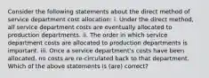 Consider the following statements about the direct method of service department cost allocation: i. Under the direct method, all service department costs are eventually allocated to production departments. ii. The order in which service department costs are allocated to production departments is important. iii. Once a service department's costs have been allocated, no costs are re-circulated back to that department. Which of the above statements is (are) correct?