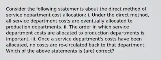 Consider the following statements about the direct method of service department cost allocation: i. Under the direct method, all service department costs are eventually allocated to production departments. ii. The order in which service department costs are allocated to production departments is important. iii. Once a service department's costs have been allocated, no costs are re-circulated back to that department. Which of the above statements is (are) correct?