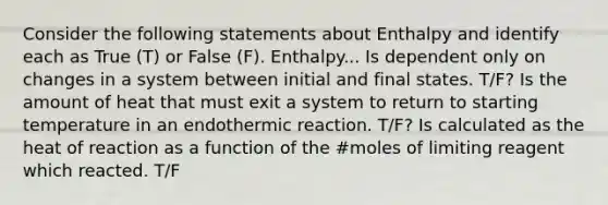 Consider the following statements about Enthalpy and identify each as True (T) or False (F). Enthalpy... Is dependent only on changes in a system between initial and final states. T/F? Is the amount of heat that must exit a system to return to starting temperature in an endothermic reaction. T/F? Is calculated as the heat of reaction as a function of the #moles of limiting reagent which reacted. T/F