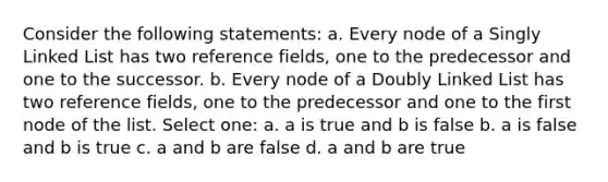 Consider the following statements: a. Every node of a Singly Linked List has two reference fields, one to the predecessor and one to the successor. b. Every node of a Doubly Linked List has two reference fields, one to the predecessor and one to the first node of the list. Select one: a. a is true and b is false b. a is false and b is true c. a and b are false d. a and b are true