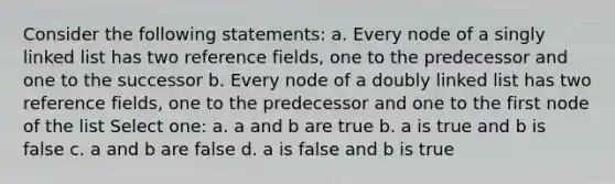 Consider the following statements: a. Every node of a singly linked list has two reference fields, one to the predecessor and one to the successor b. Every node of a doubly linked list has two reference fields, one to the predecessor and one to the first node of the list Select one: a. a and b are true b. a is true and b is false c. a and b are false d. a is false and b is true