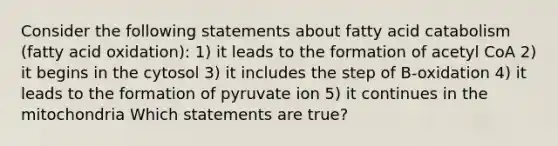 Consider the following statements about fatty acid catabolism (fatty acid oxidation): 1) it leads to the formation of acetyl CoA 2) it begins in the cytosol 3) it includes the step of B-oxidation 4) it leads to the formation of pyruvate ion 5) it continues in the mitochondria Which statements are true?