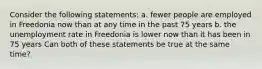 Consider the following statements: a. fewer people are employed in Freedonia now than at any time in the past 75 years b. the unemployment rate in Freedonia is lower now than it has been in 75 years Can both of these statements be true at the same time?