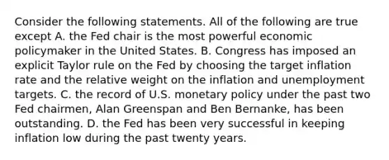 Consider the following statements. All of the following are true except A. the Fed chair is the most powerful <a href='https://www.questionai.com/knowledge/kWbX8L76Bu-economic-policy' class='anchor-knowledge'>economic policy</a>maker in the United States. B. Congress has imposed an explicit Taylor rule on the Fed by choosing the target inflation rate and the relative weight on the inflation and unemployment targets. C. the record of U.S. <a href='https://www.questionai.com/knowledge/kEE0G7Llsx-monetary-policy' class='anchor-knowledge'>monetary policy</a> under the past two Fed​ chairmen, Alan Greenspan and Ben​ Bernanke, has been outstanding. D. the Fed has been very successful in keeping inflation low during the past twenty years.