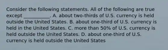 Consider the following statements. All of the following are true except​ ___________. A. about​ two-thirds of U.S. currency is held outside the United States. B. about​ one-third of U.S. currency is held in the United States. C. more than​ 50% of U.S. currency is held outside the United States. D. about​ one-third of U.S. currency is held outside the United States