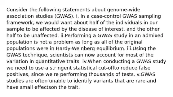 Consider the following statements about genome-wide association studies (GWAS). i. In a case-control GWAS sampling framework, we would want about half of the individuals in our sample to be affected by the disease of interest, and the other half to be unaffected. ii.Performing a GWAS study in an admixed population is not a problem as long as all of the original populations were in Hardy-Weinberg equilibrium. iii.Using the GWAS technique, scientists can now account for most of the variation in quantitative traits. iv.When conducting a GWAS study we need to use a stringent statistical cut-offto reduce false positives, since we're performing thousands of tests. v.GWAS studies are often unable to identify variants that are rare and have small effectson the trait.