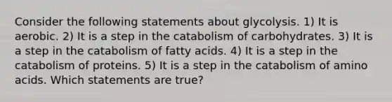 Consider the following statements about glycolysis. 1) It is aerobic. 2) It is a step in the catabolism of carbohydrates. 3) It is a step in the catabolism of fatty acids. 4) It is a step in the catabolism of proteins. 5) It is a step in the catabolism of amino acids. Which statements are true?