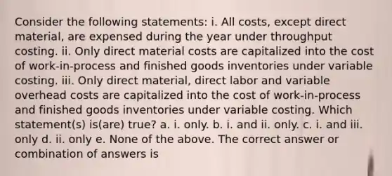 Consider the following statements: i. All costs, except direct material, are expensed during the year under throughput costing. ii. Only direct material costs are capitalized into the cost of work-in-process and finished goods inventories under variable costing. iii. Only direct material, direct labor and variable overhead costs are capitalized into the cost of work-in-process and finished goods inventories under variable costing. Which statement(s) is(are) true? a. i. only. b. i. and ii. only. c. i. and iii. only d. ii. only e. None of the above. The correct answer or combination of answers is