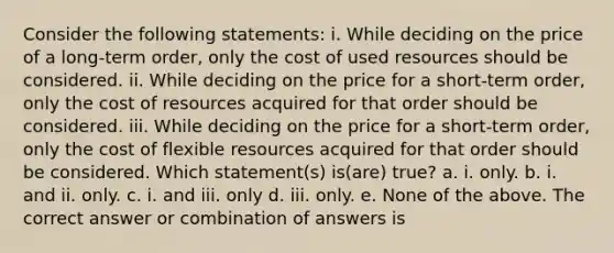 Consider the following statements: i. While deciding on the price of a long-term order, only the cost of used resources should be considered. ii. While deciding on the price for a short-term order, only the cost of resources acquired for that order should be considered. iii. While deciding on the price for a short-term order, only the cost of flexible resources acquired for that order should be considered. Which statement(s) is(are) true? a. i. only. b. i. and ii. only. c. i. and iii. only d. iii. only. e. None of the above. The correct answer or combination of answers is