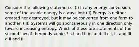 Consider the following statements: (I) In any energy conversion, some of the usable energy is always lost (II) Energy is neither created nor destroyed, but it may be converted from one form to another, (III) Systems will go spontaneously in one direction only, toward increasing entropy. Which of these are statements of the second law of thermodynamics? a.I and II b.I and III c.I, II, and III d.II and III