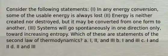 Consider the following statements: (I) In any energy conversion, some of the usable energy is always lost (II) Energy is neither created nor destroyed, but it may be converted from one form to another, (III) Systems will go spontaneously in one direction only, toward increasing entropy. Which of these are statements of the second law of thermodynamics? a. I, II, and III b. I and III c. I and II d. II and III