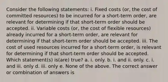 Consider the following statements: i. Fixed costs (or, the cost of committed resources) to be incurred for a short-term order, are relevant for determining if that short-term order should be accepted. ii. Variable costs (or, the cost of flexible resources) already incurred for a short-term order, are relevant for determining if that short-term order should be accepted. iii. The cost of used resources incurred for a short-term order, is relevant for determining if that short-term order should be accepted. Which statement(s) is(are) true? a. i. only. b. i. and ii. only. c. i. and iii. only d. iii. only e. None of the above. The correct answer or combination of answers is