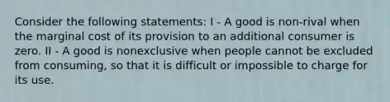 Consider the following statements: I - A good is non-rival when the marginal cost of its provision to an additional consumer is zero. II - A good is nonexclusive when people cannot be excluded from consuming, so that it is difficult or impossible to charge for its use.