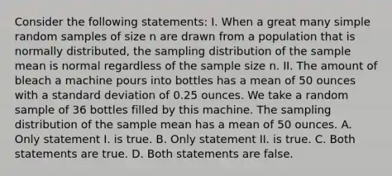 Consider the following statements: I. When a great many simple random samples of size n are drawn from a population that is normally distributed, the sampling distribution of the sample mean is normal regardless of the sample size n. II. The amount of bleach a machine pours into bottles has a mean of 50 ounces with a <a href='https://www.questionai.com/knowledge/kqGUr1Cldy-standard-deviation' class='anchor-knowledge'>standard deviation</a> of 0.25 ounces. We take a random sample of 36 bottles filled by this machine. The sampling distribution of the sample mean has a mean of 50 ounces. A. Only statement I. is true. B. Only statement II. is true. C. Both statements are true. D. Both statements are false.