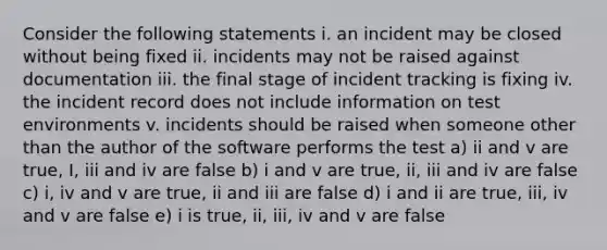 Consider the following statements i. an incident may be closed without being fixed ii. incidents may not be raised against documentation iii. the final stage of incident tracking is fixing iv. the incident record does not include information on test environments v. incidents should be raised when someone other than the author of the software performs the test a) ii and v are true, I, iii and iv are false b) i and v are true, ii, iii and iv are false c) i, iv and v are true, ii and iii are false d) i and ii are true, iii, iv and v are false e) i is true, ii, iii, iv and v are false