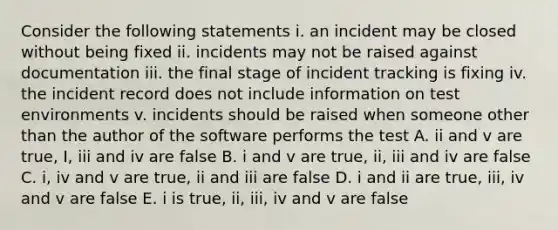 Consider the following statements i. an incident may be closed without being fixed ii. incidents may not be raised against documentation iii. the final stage of incident tracking is fixing iv. the incident record does not include information on test environments v. incidents should be raised when someone other than the author of the software performs the test A. ii and v are true, I, iii and iv are false B. i and v are true, ii, iii and iv are false C. i, iv and v are true, ii and iii are false D. i and ii are true, iii, iv and v are false E. i is true, ii, iii, iv and v are false