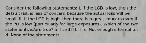 Consider the following statements: I. If the LGD is low, then the default risk is less of concern because the actual loss will be small. II. If the LGD is high, then there is a great concern even if the PD is low (particularly for large exposures). Which of the two statements is/are true? a. I and II b. II c. Not enough information d. None of the statements.