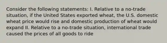 Consider the following statements: I. Relative to a no-trade situation, if the United States exported wheat, the U.S. domestic wheat price would rise and domestic production of wheat would expand II. Relative to a no-trade situation, international trade caused the prices of all goods to ride