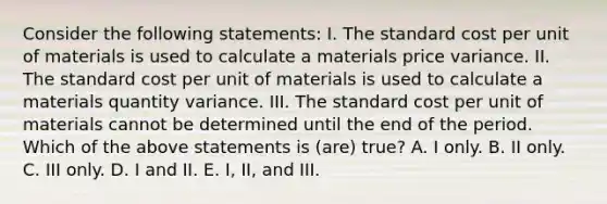 Consider the following statements: I. The standard cost per unit of materials is used to calculate a materials price variance. II. The standard cost per unit of materials is used to calculate a materials quantity variance. III. The standard cost per unit of materials cannot be determined until the end of the period. Which of the above statements is (are) true? A. I only. B. II only. C. III only. D. I and II. E. I, II, and III.