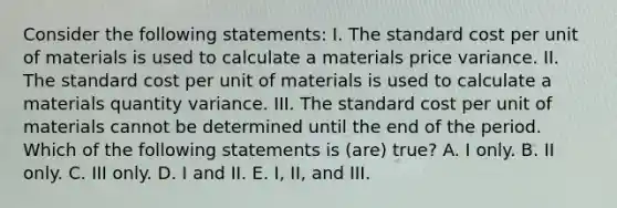 Consider the following statements: I. The standard cost per unit of materials is used to calculate a materials price variance. II. The standard cost per unit of materials is used to calculate a materials quantity variance. III. The standard cost per unit of materials cannot be determined until the end of the period. Which of the following statements is (are) true? A. I only. B. II only. C. III only. D. I and II. E. I, II, and III.