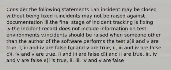 Consider the following statements i.an incident may be closed without being fixed ii.incidents may not be raised against documentation iii.the final stage of incident tracking is fixing iv.the incident record does not include information on test environments v.incidents should be raised when someone other than the author of the software performs the test a)ii and v are true, I, iii and iv are false b)i and v are true, ii, iii and iv are false c)i, iv and v are true, ii and iii are false d)i and ii are true, iii, iv and v are false e)i is true, ii, iii, iv and v are false