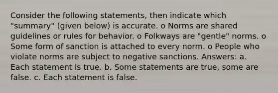 Consider the following statements, then indicate which "summary" (given below) is accurate. o Norms are shared guidelines or rules for behavior. o Folkways are "gentle" norms. o Some form of sanction is attached to every norm. o People who violate norms are subject to negative sanctions. Answers: a. Each statement is true. b. Some statements are true, some are false. c. Each statement is false.