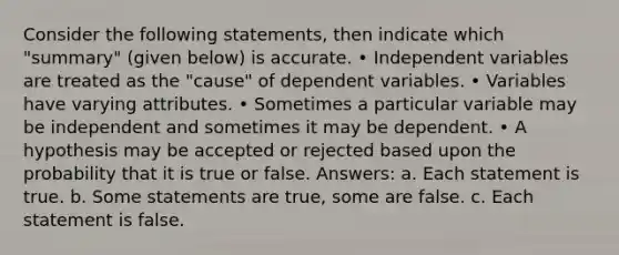 Consider the following statements, then indicate which "summary" (given below) is accurate. • Independent variables are treated as the "cause" of dependent variables. • Variables have varying attributes. • Sometimes a particular variable may be independent and sometimes it may be dependent. • A hypothesis may be accepted or rejected based upon the probability that it is true or false. Answers: a. Each statement is true. b. Some statements are true, some are false. c. Each statement is false.