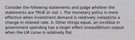 Consider the following statements and judge whether the statements are TRUE or not: I. The <a href='https://www.questionai.com/knowledge/kEE0G7Llsx-monetary-policy' class='anchor-knowledge'>monetary policy</a> is more effective when investment demand is relatively inelasticto a change in interest rate. II. Other things equal, an increase in government spending has a larger effect onequilibrium output when the LM curve is relatively flat