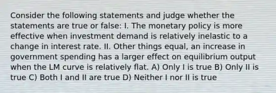 Consider the following statements and judge whether the statements are true or false: I. The monetary policy is more effective when investment demand is relatively inelastic to a change in interest rate. II. Other things equal, an increase in government spending has a larger effect on equilibrium output when the LM curve is relatively flat. A) Only I is true B) Only II is true C) Both I and II are true D) Neither I nor II is true