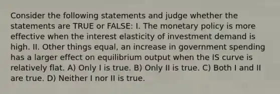 Consider the following statements and judge whether the statements are TRUE or FALSE: I. The monetary policy is more effective when the interest elasticity of investment demand is high. II. Other things equal, an increase in government spending has a larger effect on equilibrium output when the IS curve is relatively flat. A) Only I is true. B) Only II is true. C) Both I and II are true. D) Neither I nor II is true.