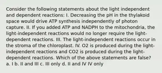 Consider the following statements about the light independent and dependent reactions: I. Decreasing the pH in the thylakoid space would drive ATP synthesis independently of photon capture. II. If you added ATP and NADPH to the mitochondria, the light-independent reactions would no longer require the light-dependent reactions. III. The light-independent reactions occur in the stroma of the chloroplast. IV. O2 is produced during the light-independent reactions and CO2 is produced during the light-dependent reactions. Which of the above statements are false? a. I b. II and III c. III only d. II and IV IV only