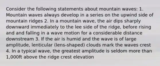 Consider the following statements about mountain waves: 1. Mountain waves always develop in a series on the upwind side of mountain ridges 2. In a mountain wave, the air dips sharply downward immediately to the lee side of the ridge, before rising and and falling in a wave motion for a considerable distance downstream 3. If the air is humid and the wave is of large amplitude, lenticular (lens-shaped) clouds mark the waves crest 4. In a typical wave, the greatest amplitude is seldom more than 1,000ft above the ridge crest elevation