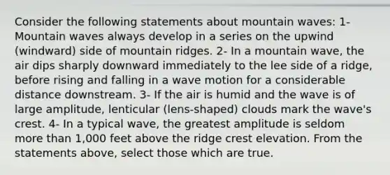 Consider the following statements about mountain waves: 1- Mountain waves always develop in a series on the upwind (windward) side of mountain ridges. 2- In a mountain wave, the air dips sharply downward immediately to the lee side of a ridge, before rising and falling in a wave motion for a considerable distance downstream. 3- If the air is humid and the wave is of large amplitude, lenticular (lens-shaped) clouds mark the wave's crest. 4- In a typical wave, the greatest amplitude is seldom more than 1,000 feet above the ridge crest elevation. From the statements above, select those which are true.