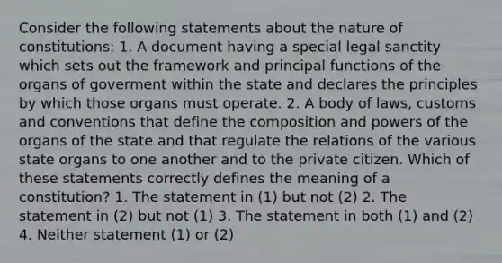 Consider the following statements about the nature of constitutions: 1. A document having a special legal sanctity which sets out the framework and principal functions of the organs of goverment within the state and declares the principles by which those organs must operate. 2. A body of laws, customs and conventions that define the composition and powers of the organs of the state and that regulate the relations of the various state organs to one another and to the private citizen. Which of these statements correctly defines the meaning of a constitution? 1. The statement in (1) but not (2) 2. The statement in (2) but not (1) 3. The statement in both (1) and (2) 4. Neither statement (1) or (2)