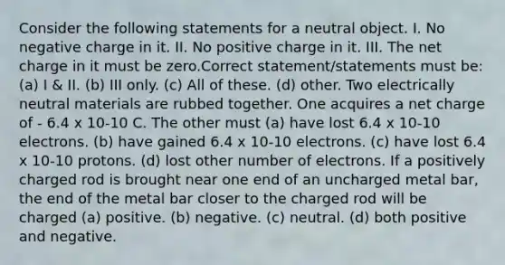 Consider the following statements for a neutral object. I. No negative charge in it. II. No positive charge in it. III. The net charge in it must be zero.Correct statement/statements must be: (a) I & II. (b) III only. (c) All of these. (d) other. Two electrically neutral materials are rubbed together. One acquires a net charge of - 6.4 x 10-10 C. The other must (a) have lost 6.4 x 10-10 electrons. (b) have gained 6.4 x 10-10 electrons. (c) have lost 6.4 x 10-10 protons. (d) lost other number of electrons. If a positively charged rod is brought near one end of an uncharged metal bar, the end of the metal bar closer to the charged rod will be charged (a) positive. (b) negative. (c) neutral. (d) both positive and negative.