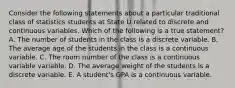 Consider the following statements about a particular traditional class of statistics students at State U related to discrete and continuous variables. Which of the following is a true statement? A. The number of students in the class is a discrete variable. B. The average age of the students in the class is a continuous variable. C. The room number of the class is a continuous variable variable. D. The average weight of the students is a discrete variable. E. A student's GPA is a continuous variable.