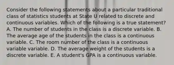 Consider the following statements about a particular traditional class of statistics students at State U related to discrete and continuous variables. Which of the following is a true statement? A. The number of students in the class is a discrete variable. B. The average age of the students in the class is a continuous variable. C. The room number of the class is a continuous variable variable. D. The average weight of the students is a discrete variable. E. A student's GPA is a continuous variable.