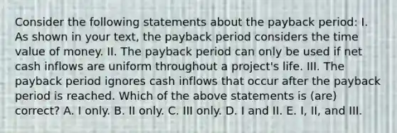 Consider the following statements about the payback period: I. As shown in your text, the payback period considers the time value of money. II. The payback period can only be used if net cash inflows are uniform throughout a project's life. III. The payback period ignores cash inflows that occur after the payback period is reached. Which of the above statements is (are) correct? A. I only. B. II only. C. III only. D. I and II. E. I, II, and III.