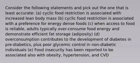 Consider the following statements and pick out the one that is least accurate: (a) cyclic food restriction is associated with increased lean body mass (b) cyclic food restriction is associated with a preference for energy dense foods (c) when access to food is reliable, adults typically over-consume food energy and demonstrate efficient fat storage (adiposity) (d) overconsumption contributes to the development of diabetes in pre-diabetics, plus poor glycemic control in non-diabetic individuals (e) Food insecurity has been reported to be associated also with obesity, hypertension, and CVD