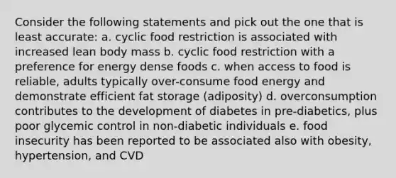 Consider the following statements and pick out the one that is least accurate: a. cyclic food restriction is associated with increased lean body mass b. cyclic food restriction with a preference for energy dense foods c. when access to food is reliable, adults typically over-consume food energy and demonstrate efficient fat storage (adiposity) d. overconsumption contributes to the development of diabetes in pre-diabetics, plus poor glycemic control in non-diabetic individuals e. food insecurity has been reported to be associated also with obesity, hypertension, and CVD