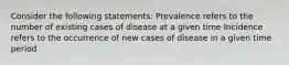 Consider the following statements: Prevalence refers to the number of existing cases of disease at a given time Incidence refers to the occurrence of new cases of disease in a given time period