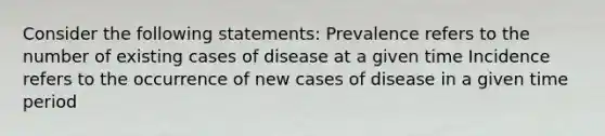 Consider the following statements: Prevalence refers to the number of existing cases of disease at a given time Incidence refers to the occurrence of new cases of disease in a given time period