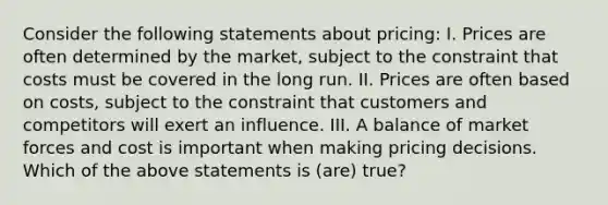 Consider the following statements about pricing: I. Prices are often determined by the market, subject to the constraint that costs must be covered in the long run. II. Prices are often based on costs, subject to the constraint that customers and competitors will exert an influence. III. A balance of market forces and cost is important when making pricing decisions. Which of the above statements is (are) true?