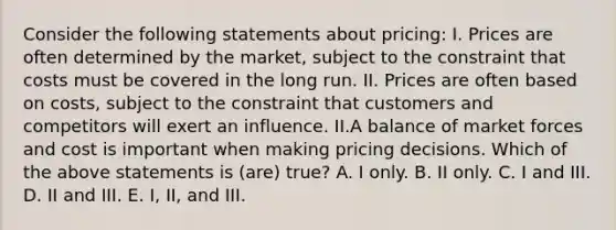 Consider the following statements about pricing: I. Prices are often determined by the market, subject to the constraint that costs must be covered in the long run. II. Prices are often based on costs, subject to the constraint that customers and competitors will exert an influence. II.A balance of market forces and cost is important when making pricing decisions. Which of the above statements is (are) true? A. I only. B. II only. C. I and III. D. II and III. E. I, II, and III.