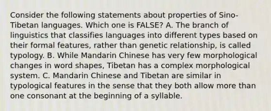 Consider the following statements about properties of Sino-Tibetan languages. Which one is FALSE? A. The branch of linguistics that classifies languages into different types based on their formal features, rather than genetic relationship, is called typology. B. While Mandarin Chinese has very few morphological changes in word shapes, Tibetan has a complex morphological system. C. Mandarin Chinese and Tibetan are similar in typological features in the sense that they both allow more than one consonant at the beginning of a syllable.