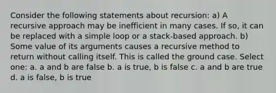 Consider the following statements about recursion: a) A recursive approach may be inefficient in many cases. If so, it can be replaced with a simple loop or a stack-based approach. b) Some value of its arguments causes a recursive method to return without calling itself. This is called the ground case. Select one: a. a and b are false b. a is true, b is false c. a and b are true d. a is false, b is true