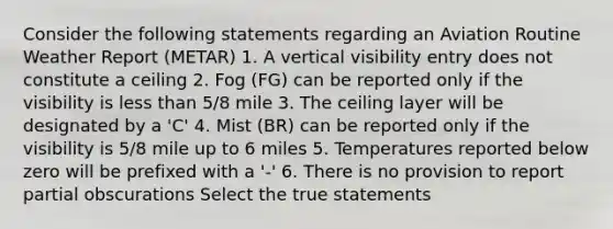 Consider the following statements regarding an Aviation Routine Weather Report (METAR) 1. A vertical visibility entry does not constitute a ceiling 2. Fog (FG) can be reported only if the visibility is less than 5/8 mile 3. The ceiling layer will be designated by a 'C' 4. Mist (BR) can be reported only if the visibility is 5/8 mile up to 6 miles 5. Temperatures reported below zero will be prefixed with a '-' 6. There is no provision to report partial obscurations Select the true statements